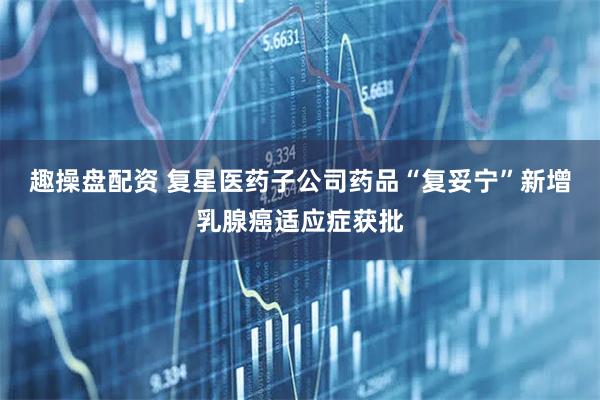 趣操盘配资 复星医药子公司药品“复妥宁”新增乳腺癌适应症获批
