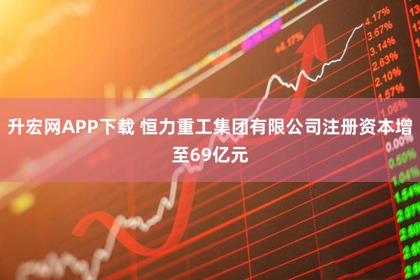 升宏网APP下载 恒力重工集团有限公司注册资本增至69亿元