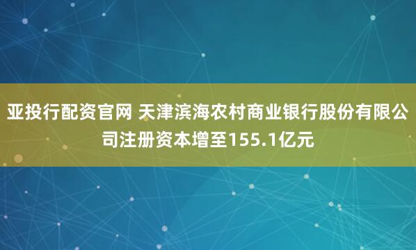 亚投行配资官网 天津滨海农村商业银行股份有限公司注册资本增至155.1亿元