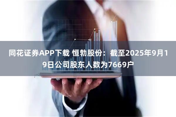 同花证券APP下载 恒勃股份：截至2025年9月19日公司股东人数为7669户